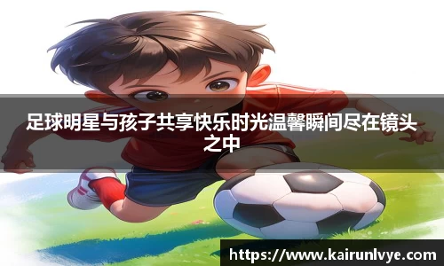 足球明星与孩子共享快乐时光温馨瞬间尽在镜头之中